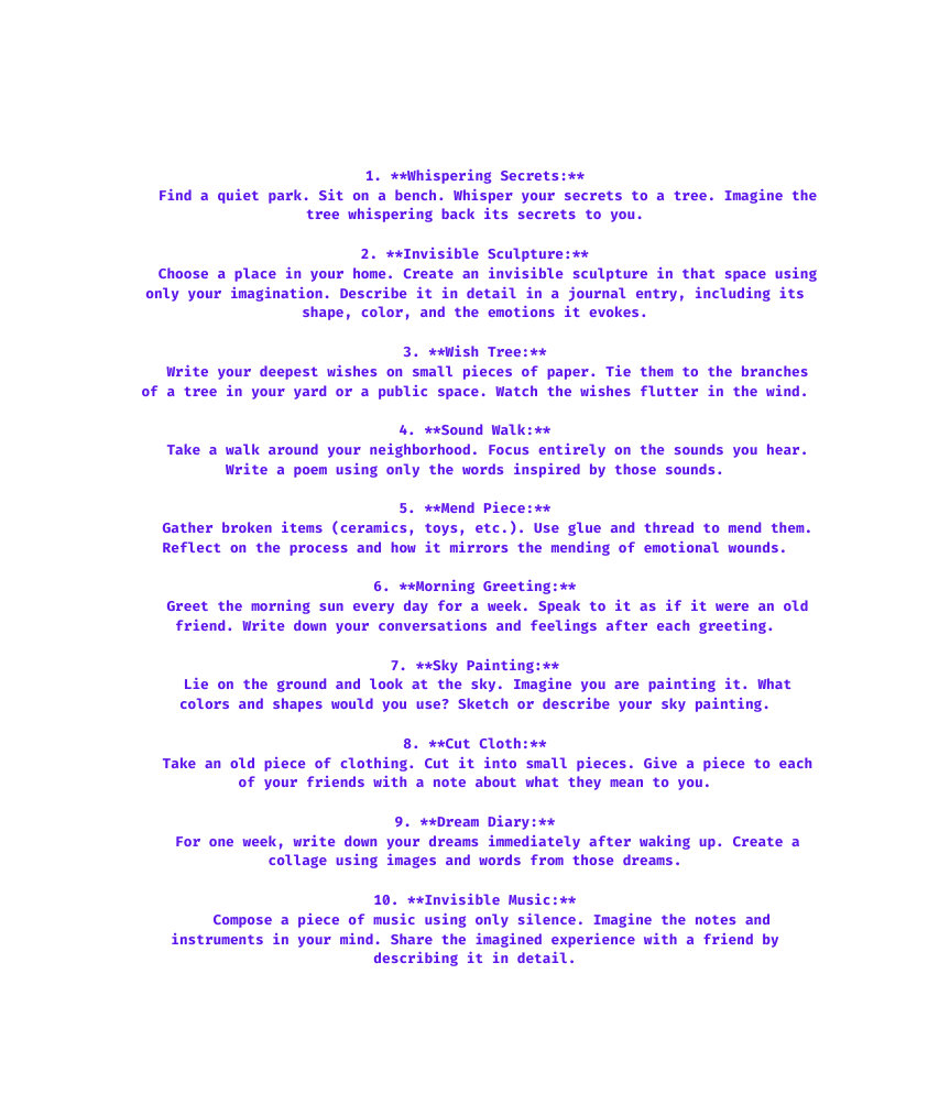 1 Whispering Secrets Find a quiet park Sit on a bench Whisper your secrets to a tree Imagine the tree whispering back its secrets to you 2 Invisible Sculpture Choose a place in your home Create an invisible sculpture in that space using only your imagination Describe it in detail in a journal entry including its shape color and the emotions it evokes 3 Wish Tree Write your deepest wishes on small pieces of paper Tie them to the branches of a tree in your yard or a public space Watch the wishes flutter in the wind 4 Sound Walk Take a walk around your neighborhood Focus entirely on the sounds you hear Write a poem using only the words inspired by those sounds 5 Mend Piece Gather broken items ceramics toys etc Use glue and thread to mend them Reflect on the process and how it mirrors the mending of emotional wounds 6 Morning Greeting Greet the morning sun every day for a week Speak to it as if it were an old friend Write down your conversations and feelings after each greeting 7 Sky Painting Lie on the ground and look at the sky Imagine you are painting it What colors and shapes would you use Sketch or describe your sky painting 8 Cut Cloth Take an old piece of clothing Cut it into small pieces Give a piece to each of your friends with a note about what they mean to you 9 Dream Diary For one week write down your dreams immediately after waking up Create a collage using images and words from those dreams 10 Invisible Music Compose a piece of music using only silence Imagine the notes and instruments in your mind Share the imagined experience with a friend by describing it in detail