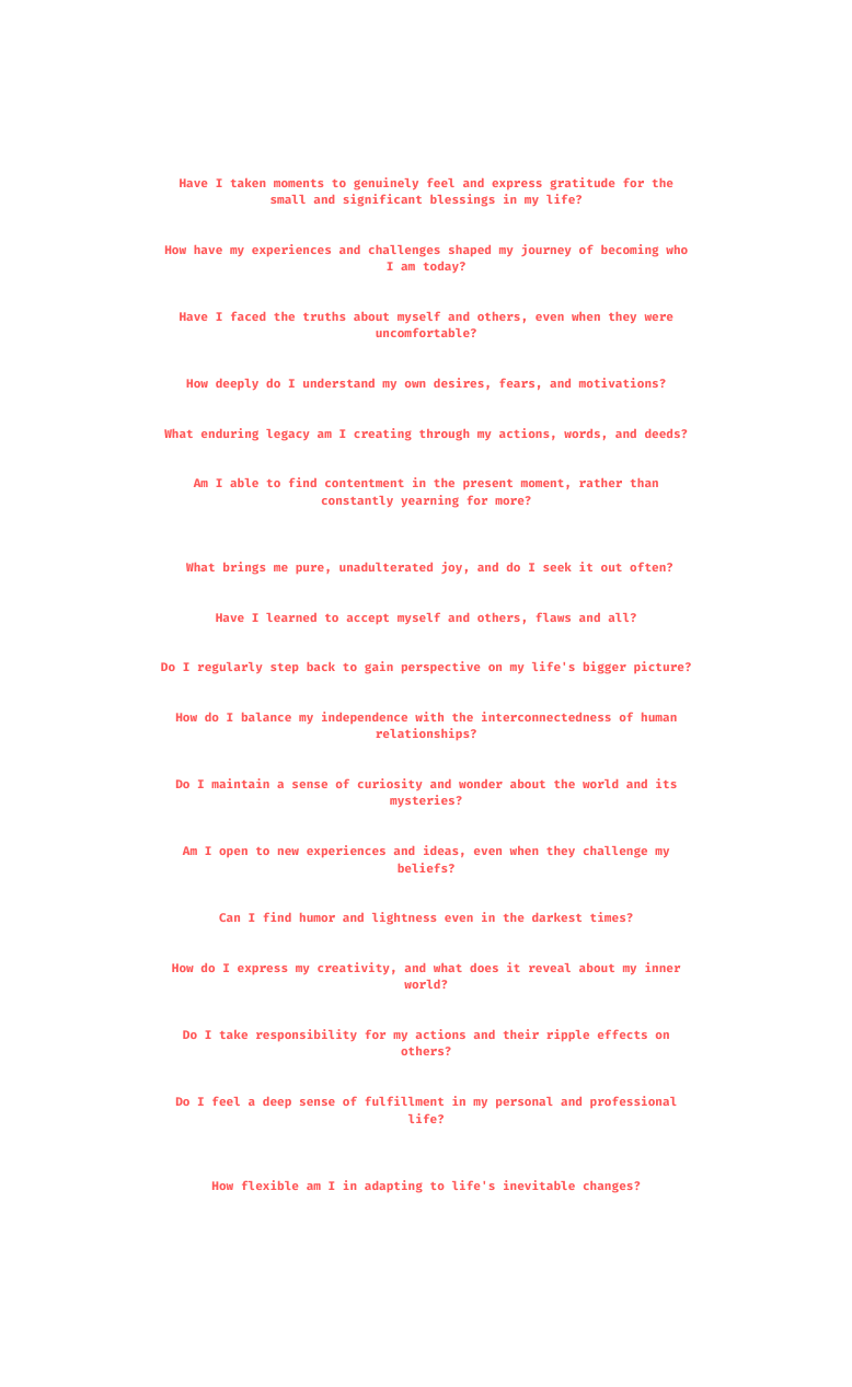 Have I taken moments to genuinely feel and express gratitude for the small and significant blessings in my life How have my experiences and challenges shaped my journey of becoming who I am today Have I faced the truths about myself and others even when they were uncomfortable How deeply do I understand my own desires fears and motivations What enduring legacy am I creating through my actions words and deeds Am I able to find contentment in the present moment rather than constantly yearning for more What brings me pure unadulterated joy and do I seek it out often Have I learned to accept myself and others flaws and all Do I regularly step back to gain perspective on my life s bigger picture How do I balance my independence with the interconnectedness of human relationships Do I maintain a sense of curiosity and wonder about the world and its mysteries Am I open to new experiences and ideas even when they challenge my beliefs Can I find humor and lightness even in the darkest times How do I express my creativity and what does it reveal about my inner world Do I take responsibility for my actions and their ripple effects on others Do I feel a deep sense of fulfillment in my personal and professional life How flexible am I in adapting to life s inevitable changes